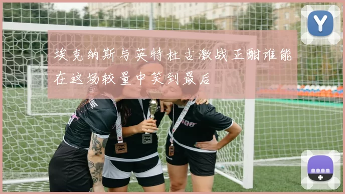 埃克纳斯与英特杜古激战正酣谁能在这场较量中笑到最后