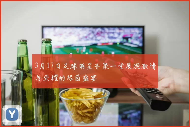 3月17日足球明星齐聚一堂展现激情与荣耀的绿茵盛宴
