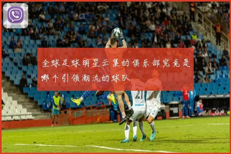 全球足球明星云集的俱乐部究竟是哪个引领潮流的球队