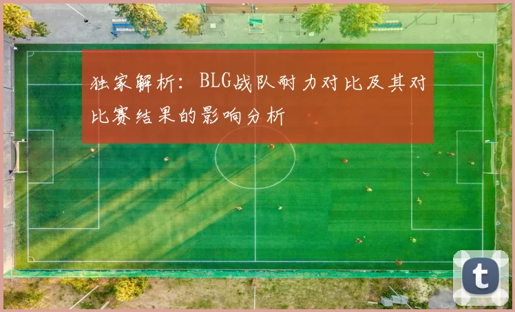 独家解析：BLG战队耐力对比及其对比赛结果的影响分析