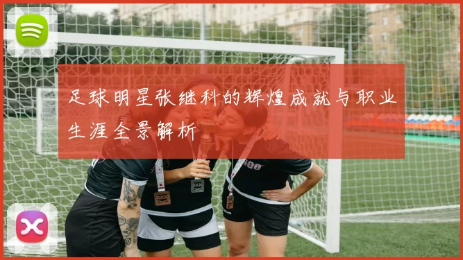 足球明星张继科的辉煌成就与职业生涯全景解析