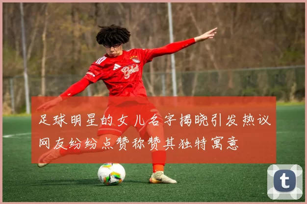 足球明星的女儿名字揭晓引发热议网友纷纷点赞称赞其独特寓意