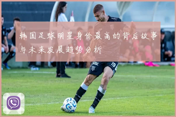 韩国足球明星身价最高的背后故事与未来发展趋势分析