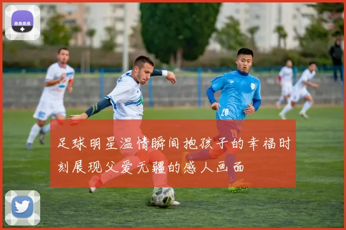 足球明星温情瞬间抱孩子的幸福时刻展现父爱无疆的感人画面