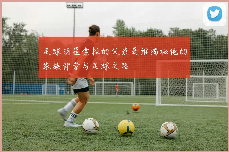 足球明星索拉的父亲是谁揭秘他的家族背景与足球之路