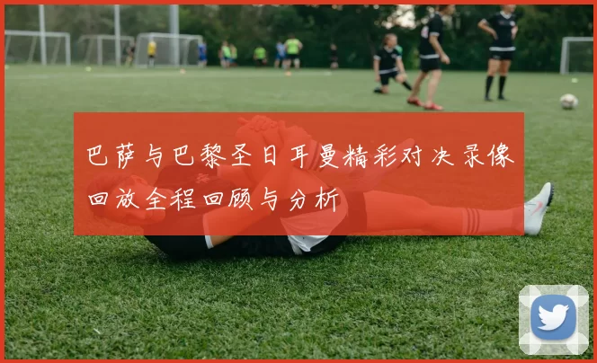 巴萨与巴黎圣日耳曼精彩对决录像回放全程回顾与分析