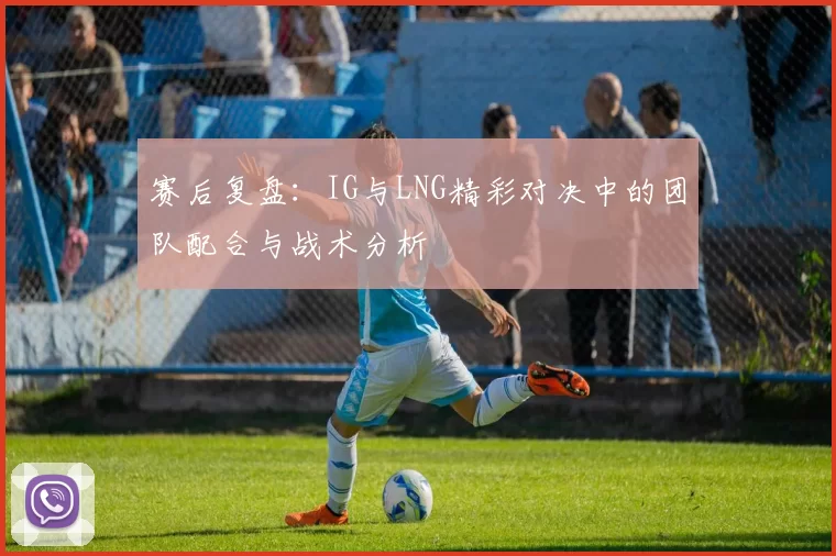 赛后复盘：IG与LNG精彩对决中的团队配合与战术分析