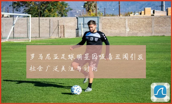 罗马尼亚足球明星因吸毒丑闻引发社会广泛关注与讨论
