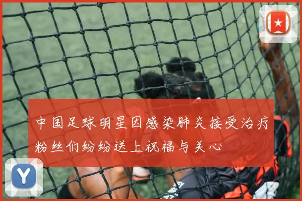 中国足球明星因感染肺炎接受治疗粉丝们纷纷送上祝福与关心