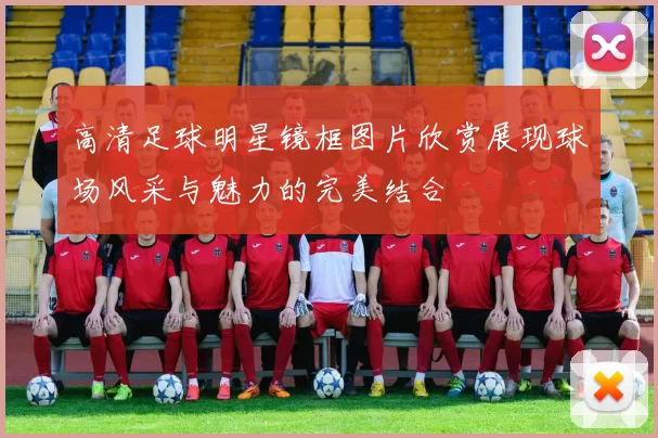 高清足球明星镜框图片欣赏展现球场风采与魅力的完美结合