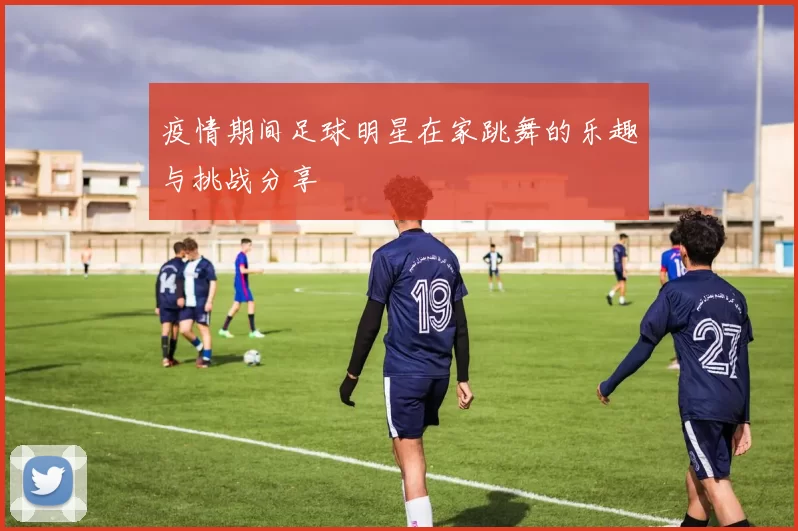 疫情期间足球明星在家跳舞的乐趣与挑战分享
