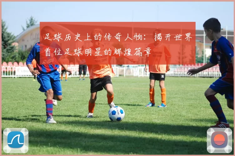 足球历史上的传奇人物：揭开世界首位足球明星的辉煌篇章