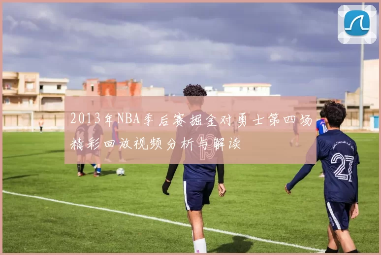 2013年NBA季后赛掘金对勇士第四场精彩回放视频分析与解读
