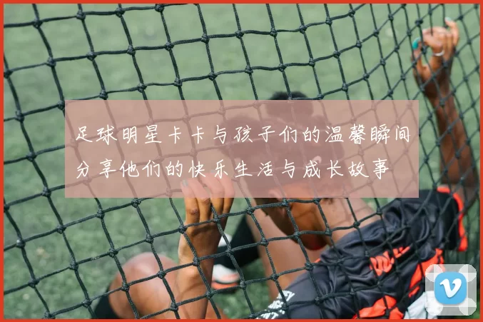 足球明星卡卡与孩子们的温馨瞬间分享他们的快乐生活与成长故事