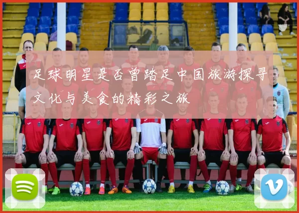 足球明星是否曾踏足中国旅游探寻文化与美食的精彩之旅