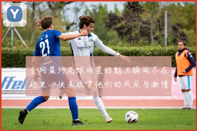 全网最帅足球明星的魅力瞬间尽在这里，快来欣赏他们的风采与激情