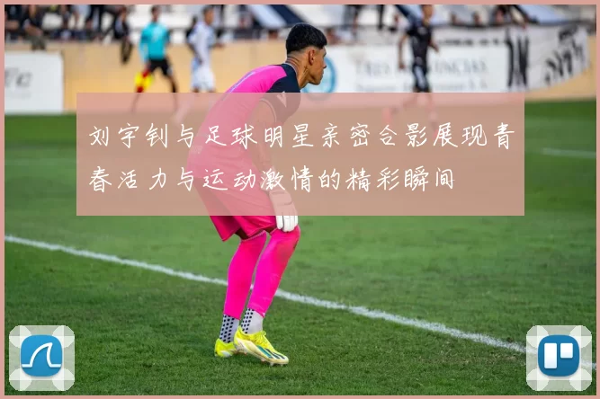 刘宇钊与足球明星亲密合影展现青春活力与运动激情的精彩瞬间