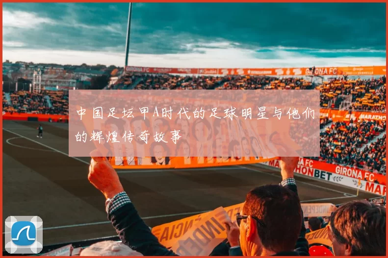 中国足坛甲A时代的足球明星与他们的辉煌传奇故事