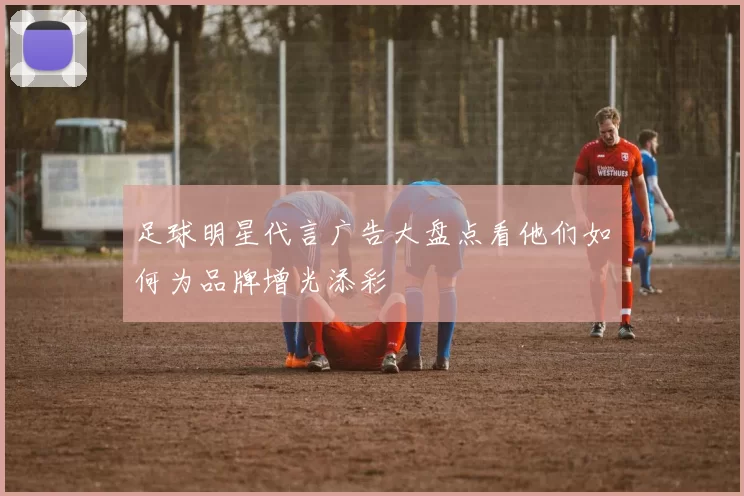 足球明星代言广告大盘点看他们如何为品牌增光添彩
