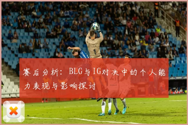 赛后分析：BLG与IG对决中的个人能力表现与影响探讨