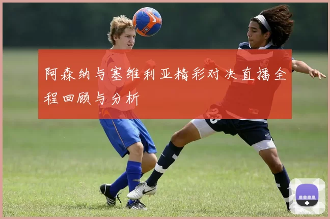 阿森纳与塞维利亚精彩对决直播全程回顾与分析