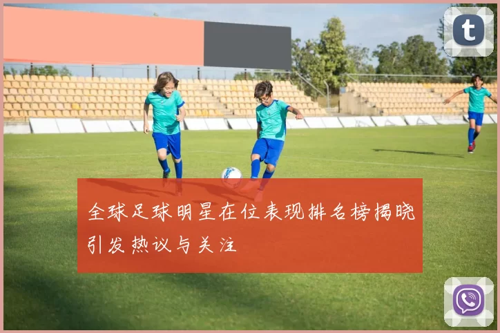 全球足球明星在位表现排名榜揭晓引发热议与关注