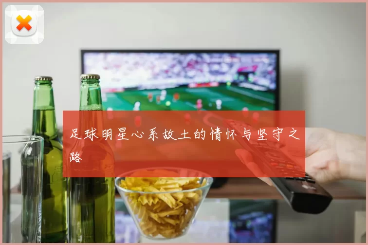 足球明星心系故土的情怀与坚守之路