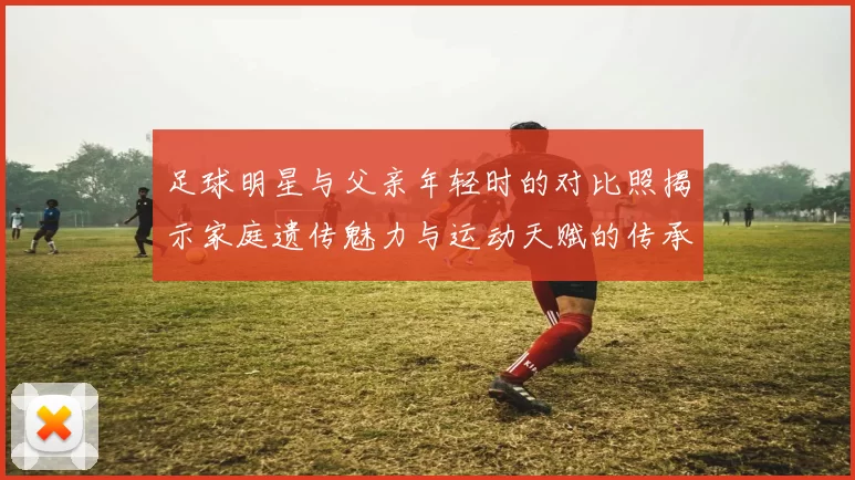 足球明星与父亲年轻时的对比照揭示家庭遗传魅力与运动天赋的传承之路