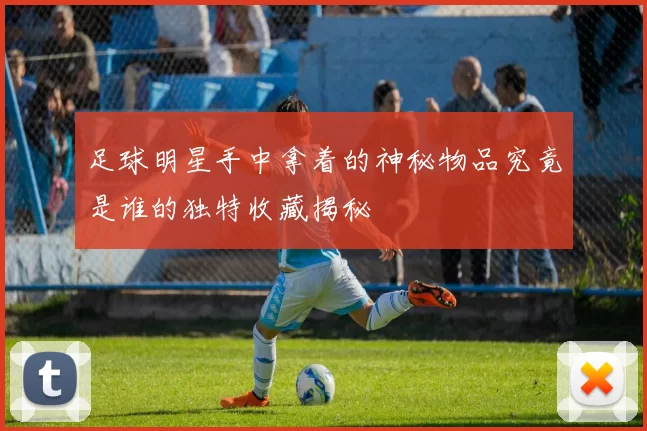足球明星手中拿着的神秘物品究竟是谁的独特收藏揭秘