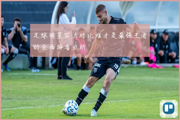 足球明星实力对比谁才是最强王者的全面排名分析