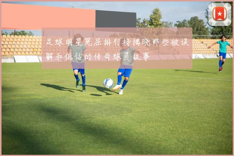 足球明星冤屈排行榜揭晓那些被误解和低估的传奇球员故事