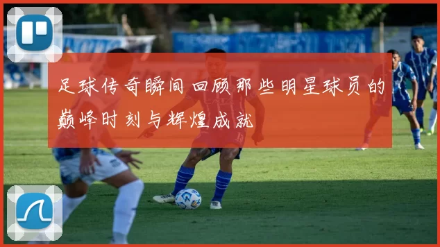 足球传奇瞬间回顾那些明星球员的巅峰时刻与辉煌成就
