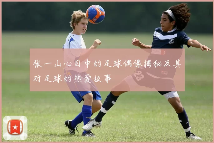 张一山心目中的足球偶像揭秘及其对足球的热爱故事