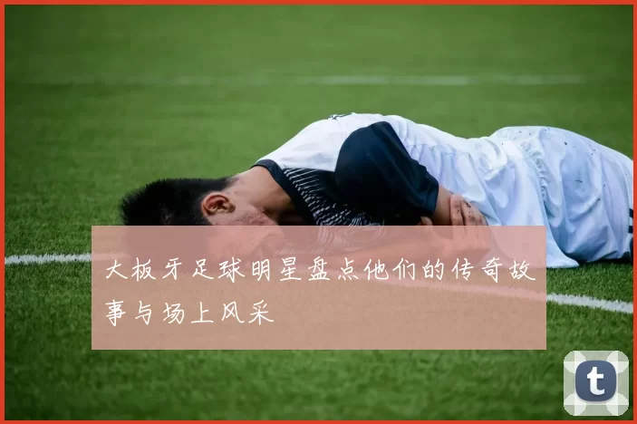 大板牙足球明星盘点他们的传奇故事与场上风采