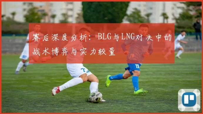 赛后深度分析：BLG与LNG对决中的战术博弈与实力较量