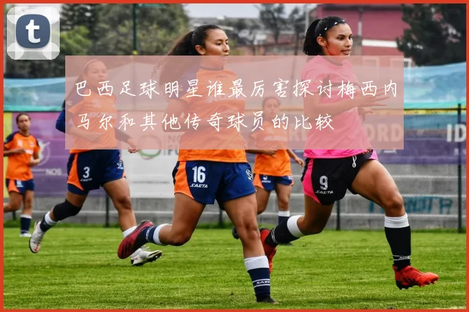 巴西足球明星谁最厉害探讨梅西内马尔和其他传奇球员的比较