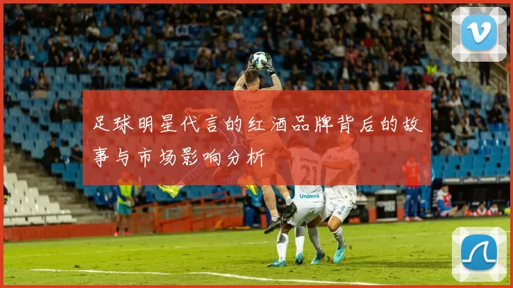 足球明星代言的红酒品牌背后的故事与市场影响分析