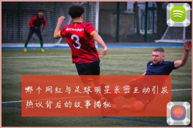 哪个网红与足球明星亲密互动引发热议背后的故事揭秘