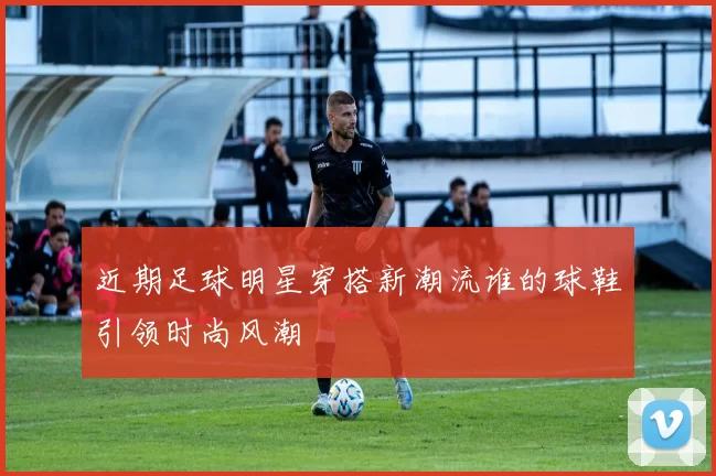 近期足球明星穿搭新潮流谁的球鞋引领时尚风潮