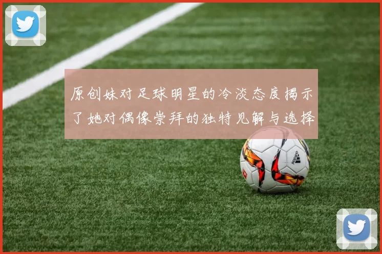 原创妹对足球明星的冷淡态度揭示了她对偶像崇拜的独特见解与选择