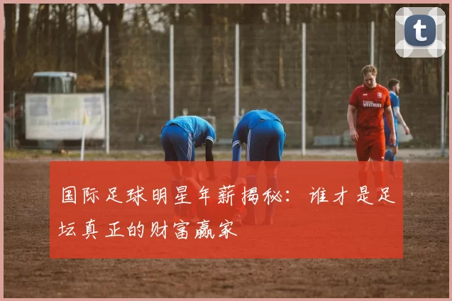 国际足球明星年薪揭秘：谁才是足坛真正的财富赢家
