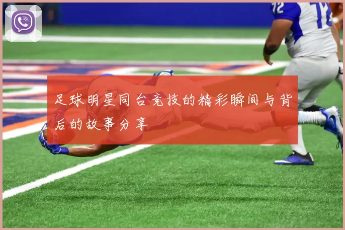 足球明星同台竞技的精彩瞬间与背后的故事分享