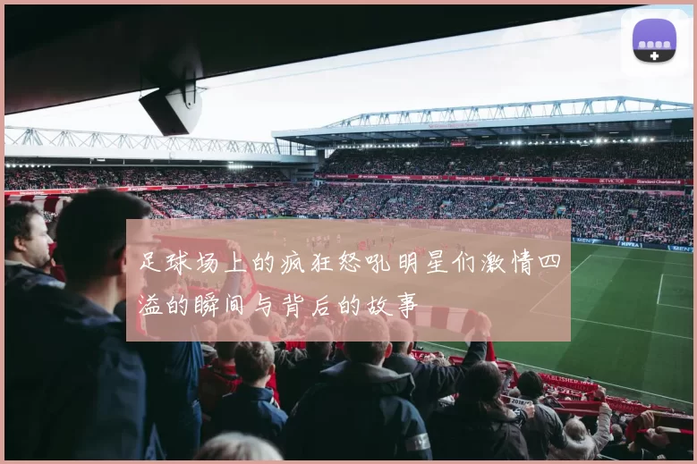 足球场上的疯狂怒吼明星们激情四溢的瞬间与背后的故事