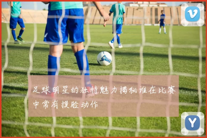 足球明星的独特魅力揭秘谁在比赛中常有摸脸动作