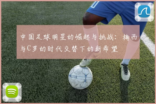 中国足球明星的崛起与挑战：梅西与C罗的时代交替下的新希望
