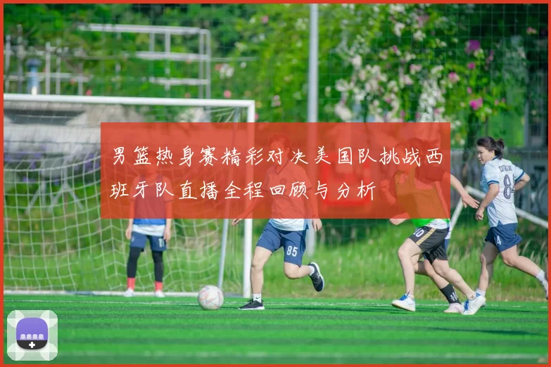 男篮热身赛精彩对决美国队挑战西班牙队直播全程回顾与分析