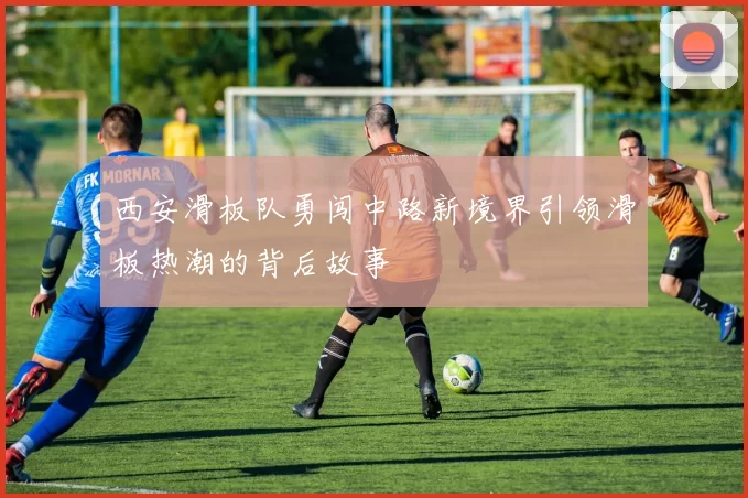 西安滑板队勇闯中路新境界引领滑板热潮的背后故事