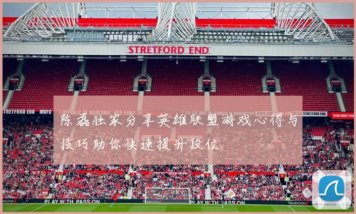 陈磊独家分享英雄联盟游戏心得与技巧助你快速提升段位