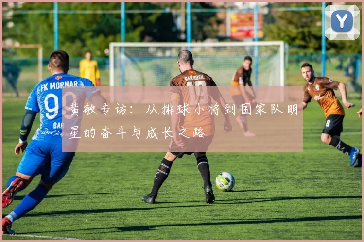 黄敏专访：从排球小将到国家队明星的奋斗与成长之路