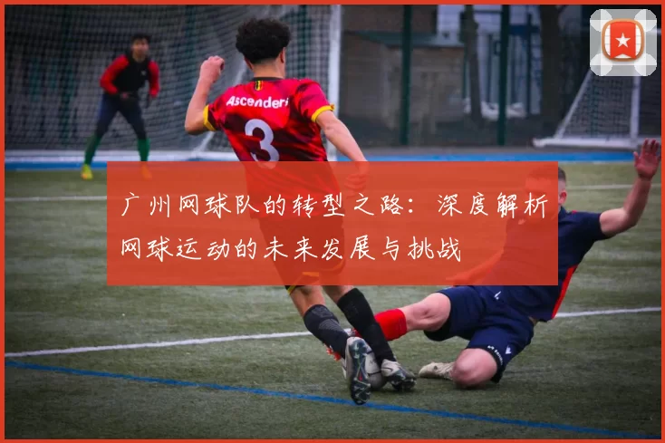 广州网球队的转型之路：深度解析网球运动的未来发展与挑战